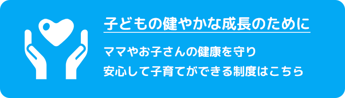 子どもの健やかな成長のために　ママやお子さんの健康を守り安心して子育てができる制度はこちら