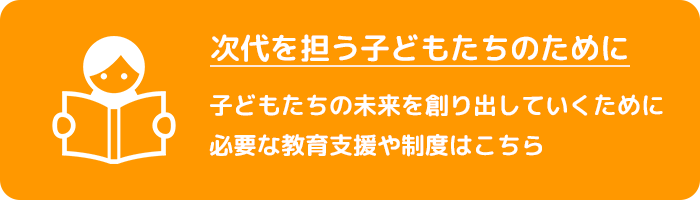 次代を担う子どもたちのために　子どもたちの未来を創り出していくために必要な教育支援や制度はこちら